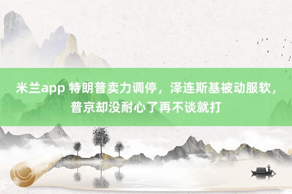 米兰app 特朗普卖力调停,泽连斯基被动服软,普京却没耐心了再不谈就打