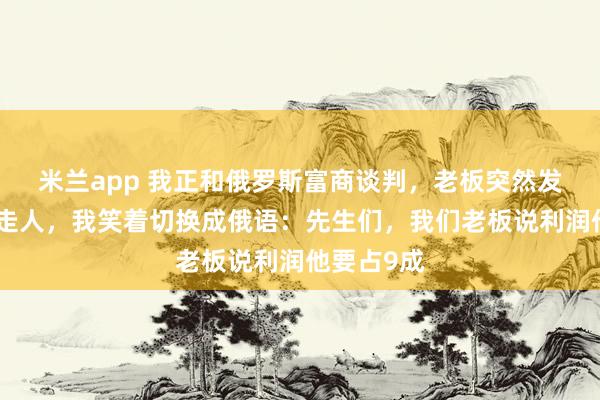 米兰app 我正和俄罗斯富商谈判，老板突然发消息让我走人，我笑着切换成俄语：先生们，我们老板说利润他要占9成