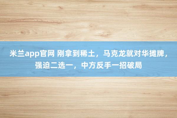 米兰app官网 刚拿到稀土，马克龙就对华摊牌，强迫二选一，中方反手一招破局