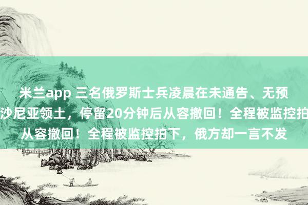 米兰app 三名俄罗斯士兵凌晨在未通告、无预警的情况下，踏入爱沙尼亚领土，停留20分钟后从容撤回！全程被监控拍下，俄方却一言不发