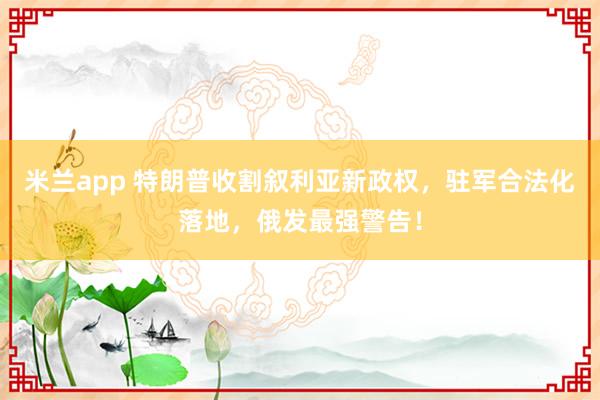 米兰app 特朗普收割叙利亚新政权，驻军合法化落地，俄发最强警告！