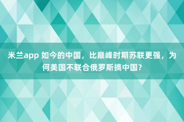 米兰app 如今的中国，比巅峰时期苏联更强，为何美国不联合俄罗斯搞中国？
