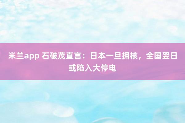 米兰app 石破茂直言:日本一旦拥核,全国翌日或陷入大停电