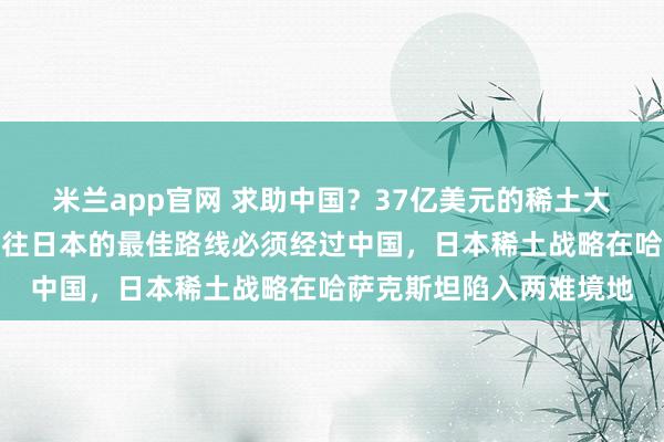 米兰app官网 求助中国？37亿美元的稀土大单刚刚签署，其稀土运往日本的最佳路线必须经过中国，日本稀土战略在哈萨克斯坦陷入两难境地