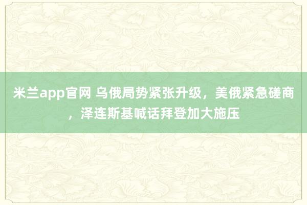 米兰app官网 乌俄局势紧张升级，美俄紧急磋商，泽连斯基喊话拜登加大施压
