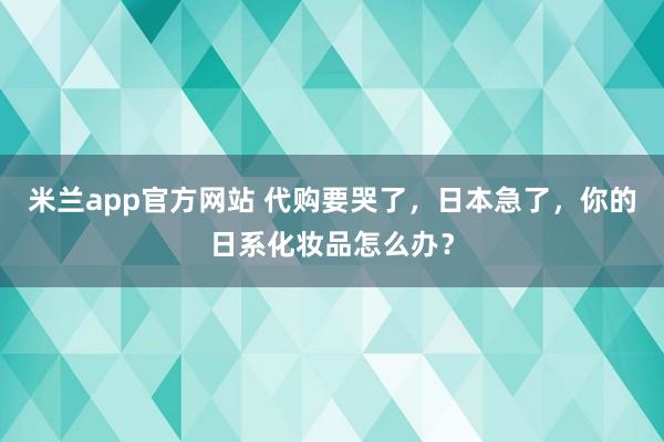 米兰app官方网站 代购要哭了，日本急了，你的日系化妆品怎么办？