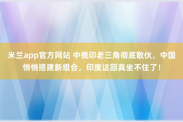 米兰app官方网站 中俄印老三角彻底散伙，中国悄悄搭建新组合，印度这回真坐不住了！