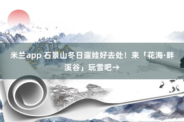 米兰app 石景山冬日遛娃好去处!来「花海·畔溪谷」玩雪吧→