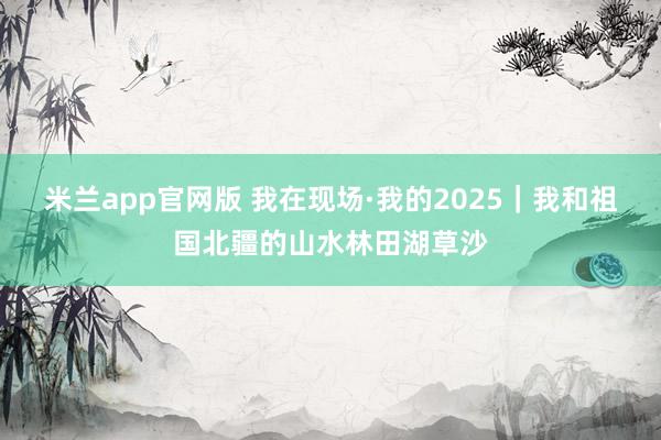 米兰app官网版 我在现场·我的2025｜我和祖国北疆的山水林田湖草沙
