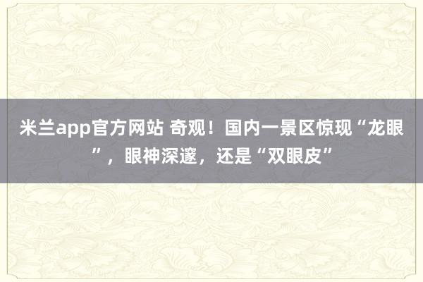米兰app官方网站 奇观！国内一景区惊现“龙眼”，眼神深邃，还是“双眼皮”