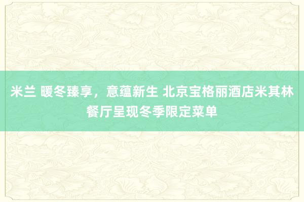 米兰 暖冬臻享,意蕴新生 北京宝格丽酒店米其林餐厅呈现冬季限定菜单