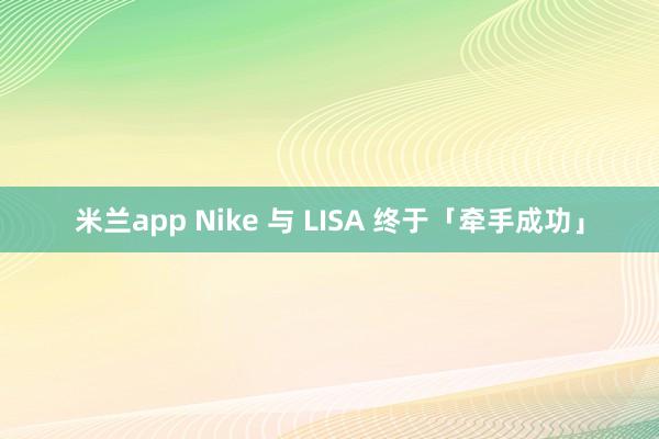 米兰app Nike 与 LISA 终于「牵手成功」