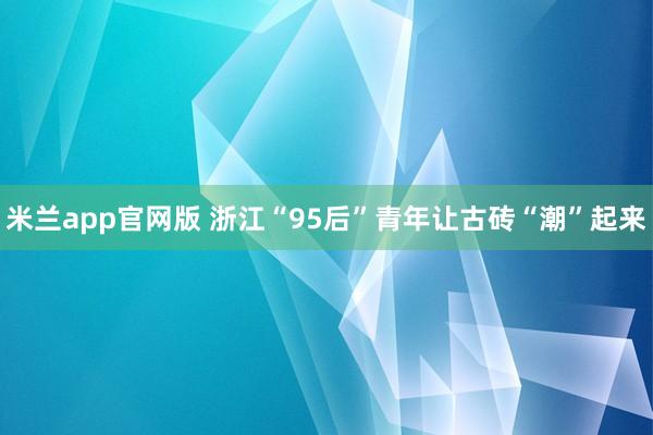 米兰app官网版 浙江“95后”青年让古砖“潮”起来