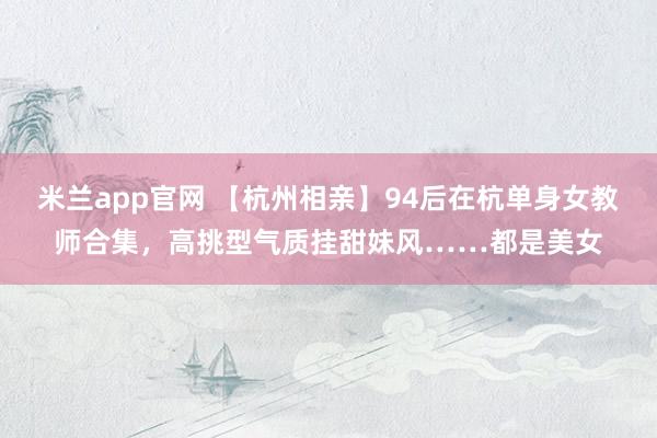 米兰app官网 【杭州相亲】94后在杭单身女教师合集，高挑型气质挂甜妹风……都是美女