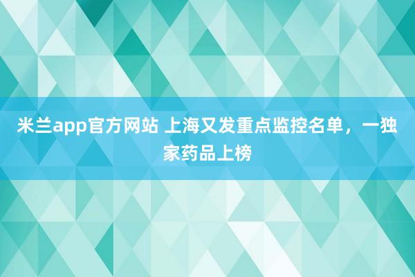米兰app官方网站 上海又发重点监控名单，一独家药品上榜