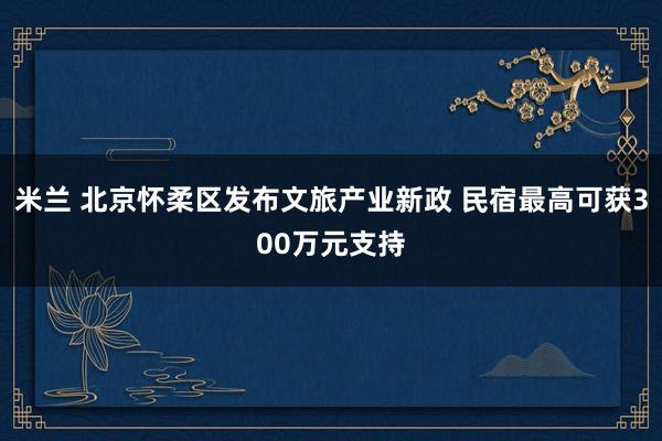 米兰 北京怀柔区发布文旅产业新政 民宿最高可获300万元支持