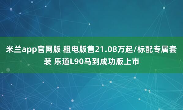 米兰app官网版 租电版售21.08万起/标配专属套装 乐道L90马到成功版上市