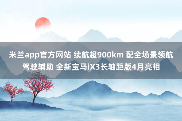 米兰app官方网站 续航超900km 配全场景领航驾驶辅助 全新宝马iX3长轴距版4月亮相