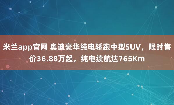 米兰app官网 奥迪豪华纯电轿跑中型SUV，限时售价36.88万起，纯电续航达765Km