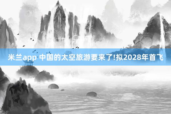 米兰app 中国的太空旅游要来了!拟2028年首飞