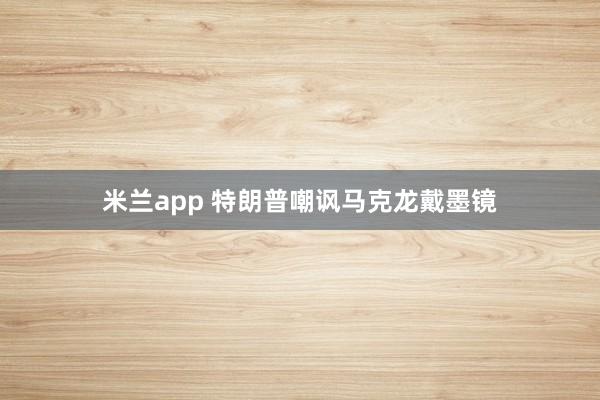 米兰app 特朗普嘲讽马克龙戴墨镜