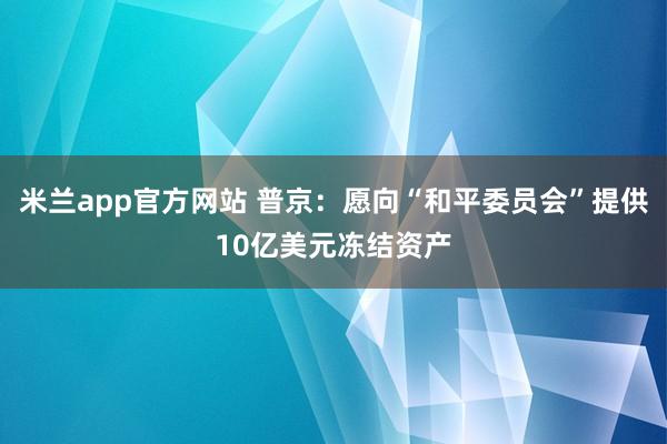 米兰app官方网站 普京:愿向“和平委员会”提供10亿美元冻结资产