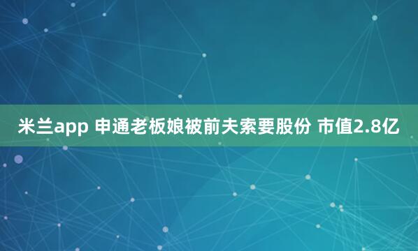 米兰app 申通老板娘被前夫索要股份 市值2.8亿