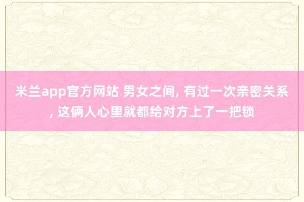 米兰app官方网站 男女之间, 有过一次亲密关系, 这俩人心里就都给对方上了一把锁