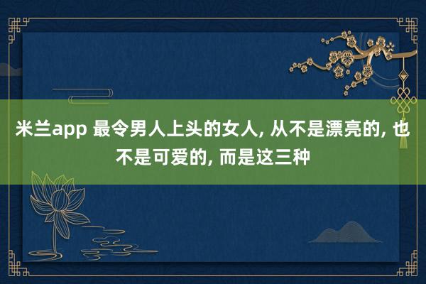 米兰app 最令男人上头的女人, 从不是漂亮的, 也不是可爱的, 而是这三种