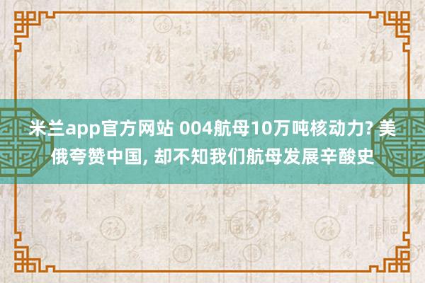 米兰app官方网站 004航母10万吨核动力? 美俄夸赞中国, 却不知我们航母发展辛酸史