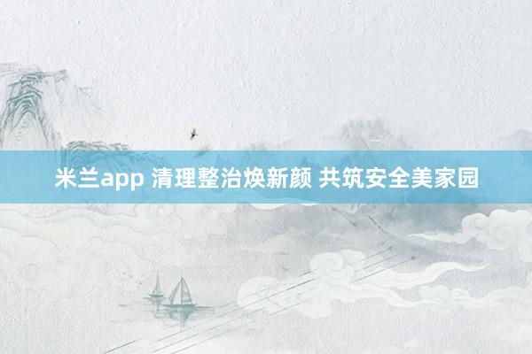 米兰app 清理整治焕新颜 共筑安全美家园