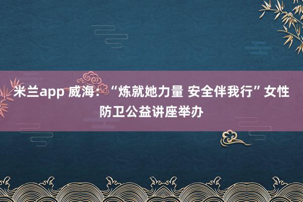 米兰app 威海:“炼就她力量 安全伴我行”女性防卫公益讲座举办
