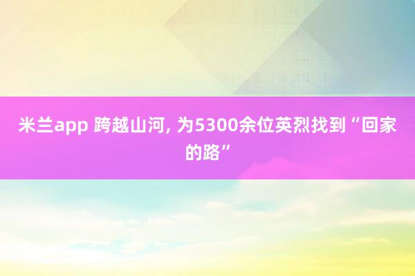 米兰app 跨越山河, 为5300余位英烈找到“回家的路”