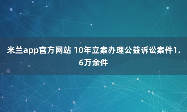 米兰app官方网站 10年立案办理公益诉讼案件1.6万余件