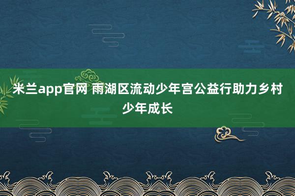 米兰app官网 雨湖区流动少年宫公益行助力乡村少年成长