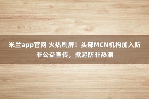 米兰app官网 火热刷屏！头部MCN机构加入防非公益宣传，掀起防非热潮
