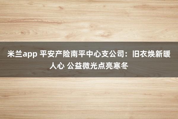 米兰app 平安产险南平中心支公司：旧衣焕新暖人心 公益微光点亮寒冬