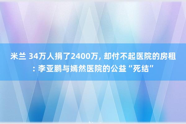 米兰 34万人捐了2400万, 却付不起医院的房租: 李亚鹏与嫣然医院的公益“死结”