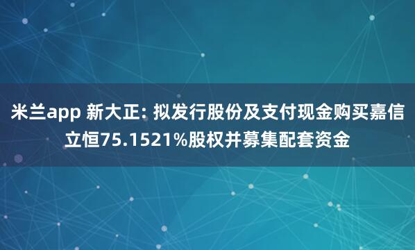 米兰app 新大正: 拟发行股份及支付现金购买嘉信立恒75.1521%股权并募集配套资金