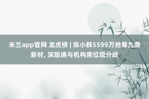 米兰app官网 龙虎榜 | 陈小群5599万抢筹九鼎新材, 深股通与机构席位现分歧