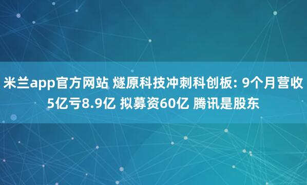 米兰app官方网站 燧原科技冲刺科创板: 9个月营收5亿亏8.9亿 拟募资60亿 腾讯是股东