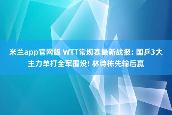 米兰app官网版 WTT常规赛最新战报: 国乒3大主力单打全军覆没! 林诗栋先输后赢