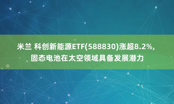 米兰 科创新能源ETF(588830)涨超8.2%, 固态电池在太空领域具备发展潜力