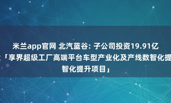 米兰app官网 北汽蓝谷: 子公司投资19.91亿元, 建设「享界超级工厂高端平台车型产业化及产线数智化提升项目」