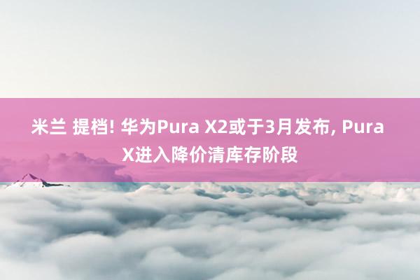 米兰 提档! 华为Pura X2或于3月发布, Pura X进入降价清库存阶段