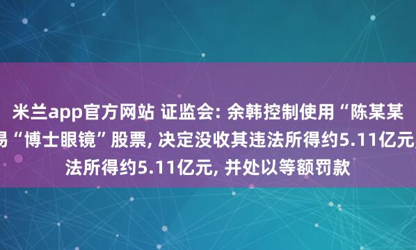 米兰app官方网站 证监会: 余韩控制使用“陈某某”等67个账户交易“博士眼镜”股票, 决定没收其违法所得约5.11亿元, 并处以等额罚款