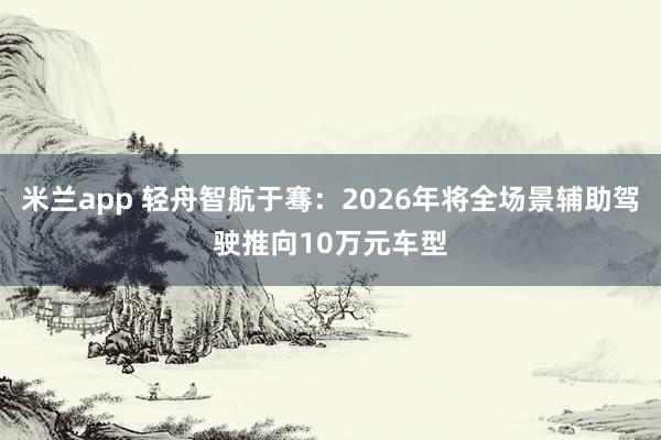 米兰app 轻舟智航于骞：2026年将全场景辅助驾驶推向10万元车型
