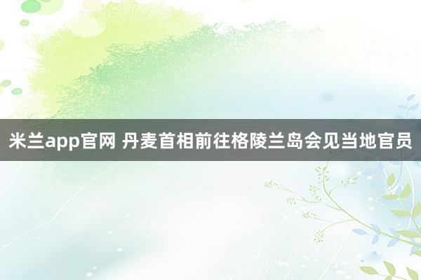 米兰app官网 丹麦首相前往格陵兰岛会见当地官员