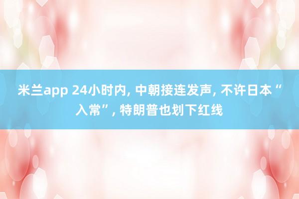 米兰app 24小时内, 中朝接连发声, 不许日本“入常”, 特朗普也划下红线
