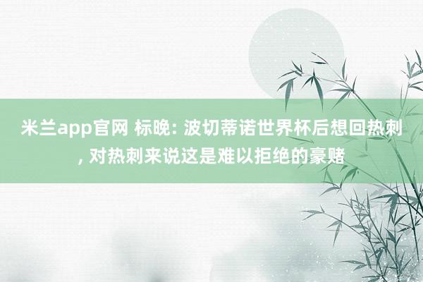 米兰app官网 标晚: 波切蒂诺世界杯后想回热刺, 对热刺来说这是难以拒绝的豪赌